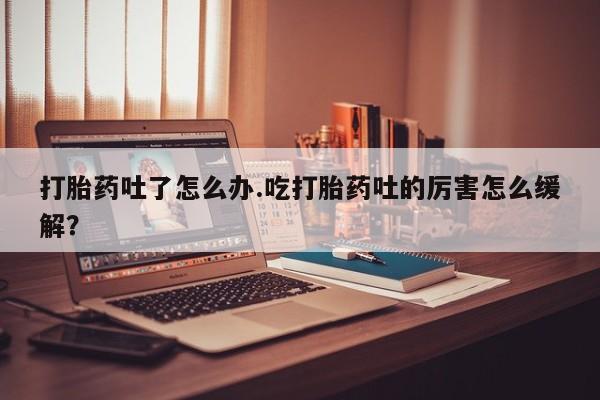 打胎药联系微信打胎药吐了怎么办.吃打胎药吐的厉害怎么缓解？