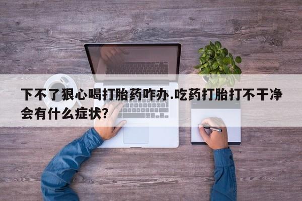 打胎药联系微信下不了狠心喝打胎药咋办.吃药打胎打不干净会有什么症状？