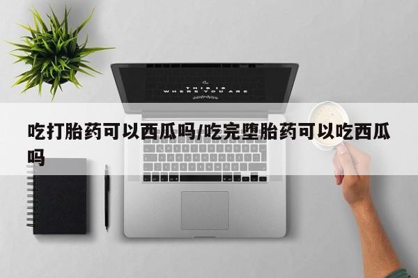 打胎药联系微信吃打胎药可以西瓜吗/吃完堕胎药可以吃西瓜吗