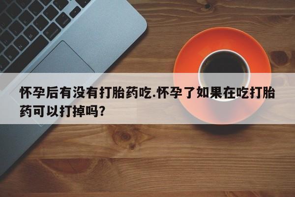 打胎药联系微信怀孕后有没有打胎药吃.怀孕了如果在吃打胎药可以打掉吗？