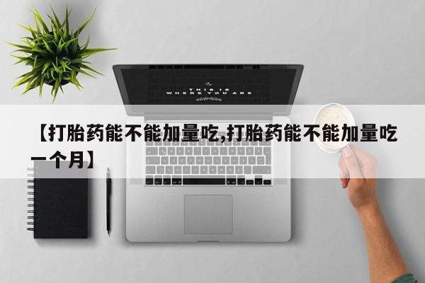 打胎药联系微信【打胎药能不能加量吃,打胎药能不能加量吃一个月】