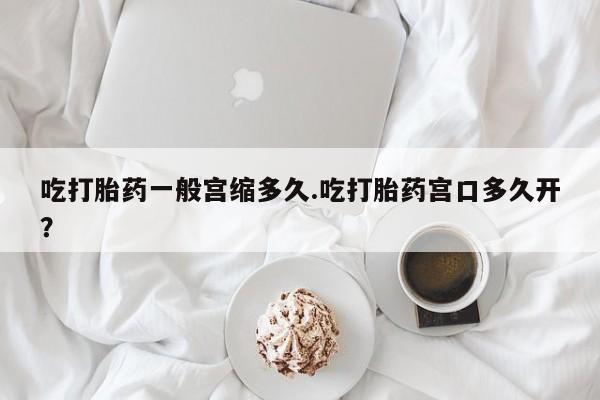 打胎药联系微信吃打胎药一般宫缩多久.吃打胎药宫口多久开？