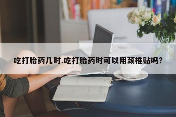 打胎药联系微信吃打胎药几时.吃打胎药时可以用颈椎贴吗？