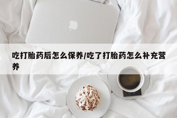 打胎药联系微信吃打胎药后怎么保养/吃了打胎药怎么补充营养