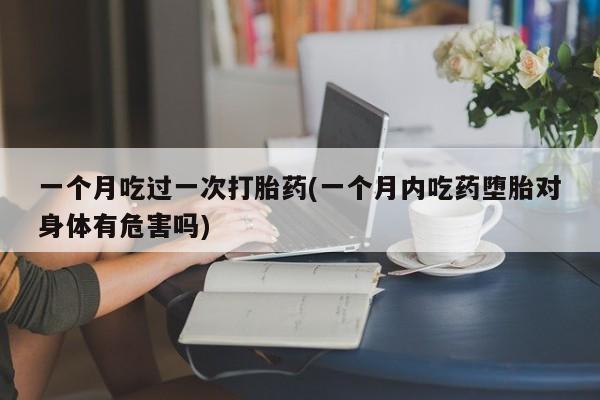 打胎药联系微信一个月吃过一次打胎药(一个月内吃药堕胎对身体有危害吗)