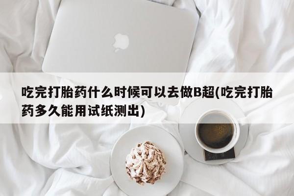打胎药联系微信吃完打胎药什么时候可以去做B超(吃完打胎药多久能用试纸测出)