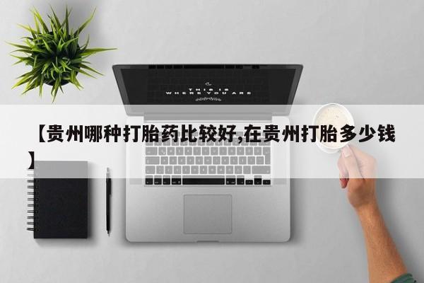打胎药联系微信【贵州哪种打胎药比较好,在贵州打胎多少钱】