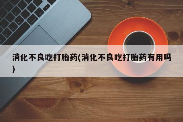 打胎药联系微信消化不良吃打胎药(消化不良吃打胎药有用吗)