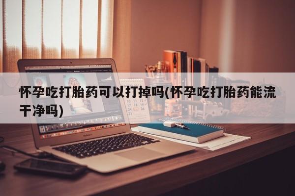 打胎药联系微信怀孕吃打胎药可以打掉吗(怀孕吃打胎药能流干净吗)
