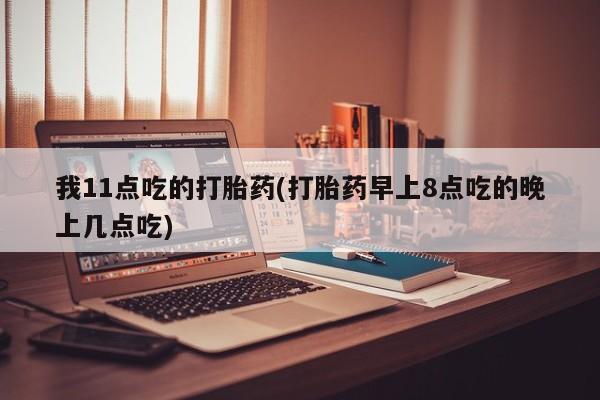 打胎药联系微信我11点吃的打胎药(打胎药早上8点吃的晚上几点吃)