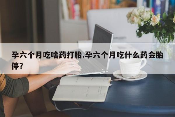 打胎药联系微信孕六个月吃啥药打胎.孕六个月吃什么药会胎停？
