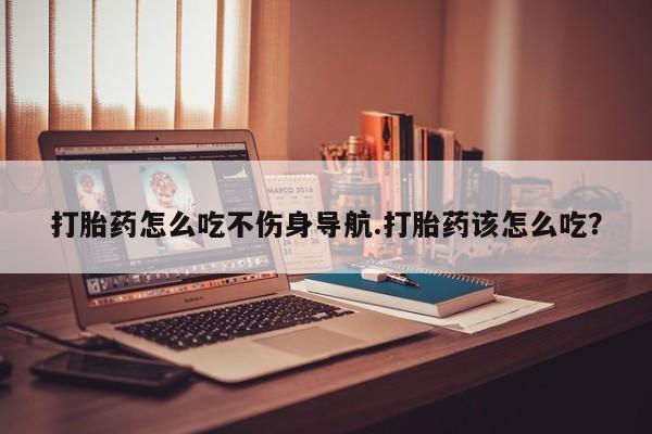 打胎药联系微信打胎药怎么吃不伤身导航.打胎药该怎么吃？
