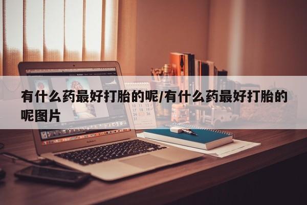打胎药联系微信有什么药最好打胎的呢/有什么药最好打胎的呢图片