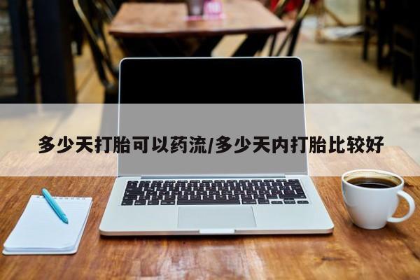 打胎药联系微信多少天打胎可以药流/多少天内打胎比较好