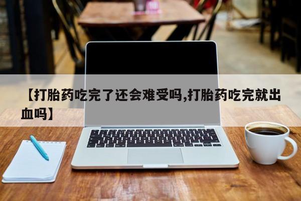 打胎药联系微信【打胎药吃完了还会难受吗,打胎药吃完就出血吗】