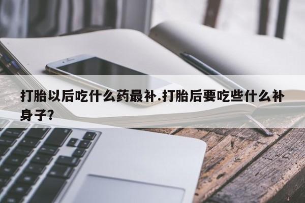 打胎药联系微信打胎以后吃什么药最补.打胎后要吃些什么补身子？