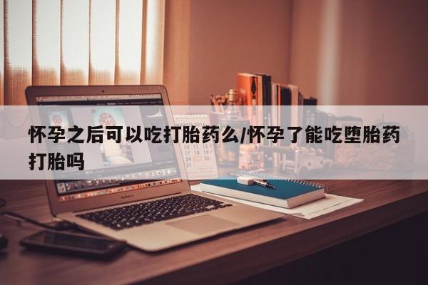 打胎药联系微信怀孕之后可以吃打胎药么/怀孕了能吃堕胎药打胎吗