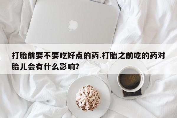 打胎药联系微信打胎前要不要吃好点的药.打胎之前吃的药对胎儿会有什么影响？