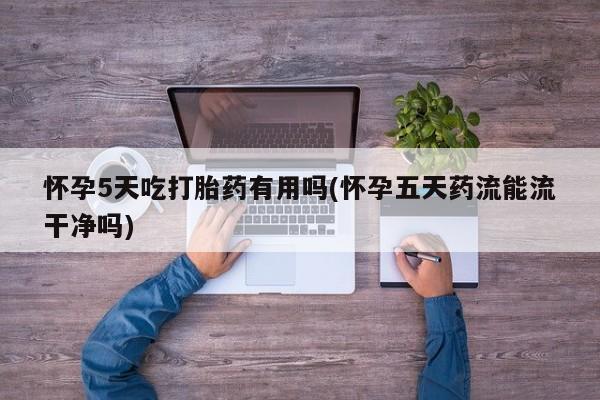 打胎药联系微信怀孕5天吃打胎药有用吗(怀孕五天药流能流干净吗)