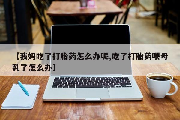 打胎药联系微信【我妈吃了打胎药怎么办呢,吃了打胎药喂母乳了怎么办】