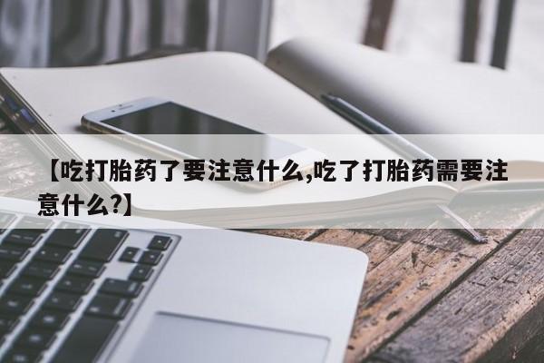 打胎药联系微信【吃打胎药了要注意什么,吃了打胎药需要注意什么?】