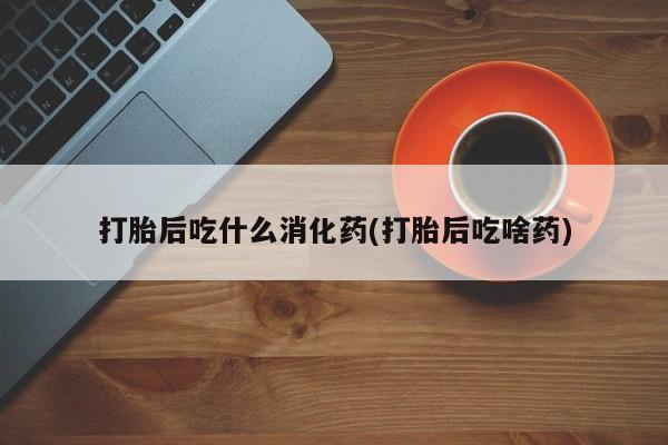 打胎药联系微信打胎后吃什么消化药(打胎后吃啥药)