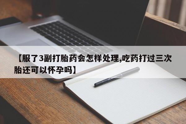 打胎药联系微信【服了3副打胎药会怎样处理,吃药打过三次胎还可以怀孕吗】