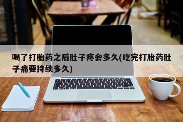 打胎药联系微信喝了打胎药之后肚子疼会多久(吃完打胎药肚子痛要持续多久)